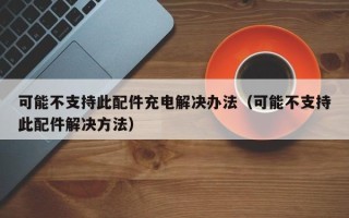 可能不支持此配件充电解决办法（可能不支持此配件解决方法）