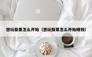 想玩股票怎么开始（想玩股票怎么开始赚钱）