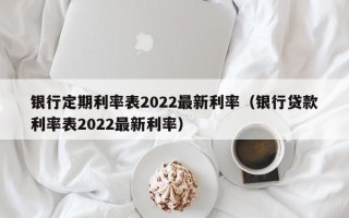 银行定期利率表2022最新利率（银行贷款利率表2022最新利率）