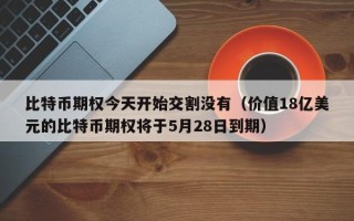 比特币期权今天开始交割没有（价值18亿美元的比特币期权将于5月28日到期）