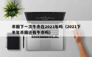 币圈下一次牛市在2023年吗（2021下半年币圈还有牛市吗）