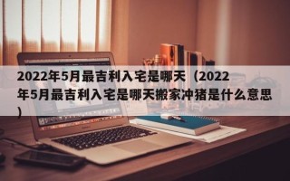 2022年5月最吉利入宅是哪天（2022年5月最吉利入宅是哪天搬家冲猪是什么意思）