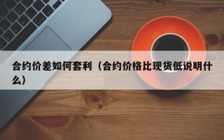 合约价差如何套利（合约价格比现货低说明什么）