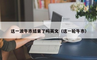 这一波牛市结束了吗英文（这一轮牛市）