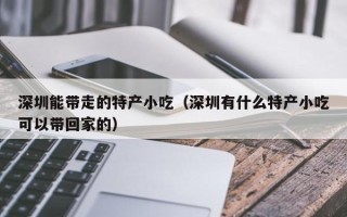 深圳能带走的特产小吃（深圳有什么特产小吃可以带回家的）