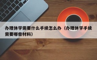 办理休学需要什么手续怎么办（办理休学手续需要哪些材料）