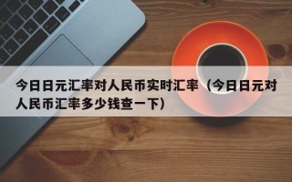 今日日元汇率对人民币实时汇率（今日日元对人民币汇率多少钱查一下）