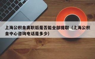 上海公积金离职后是否能全部提取（上海公积金中心咨询电话是多少）