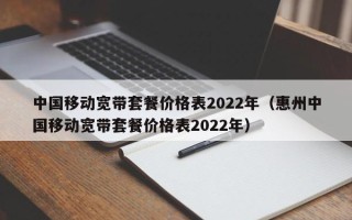 中国移动宽带套餐价格表2022年（惠州中国移动宽带套餐价格表2022年）