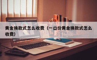 黄金换款式怎么收费（一口价黄金换款式怎么收费）