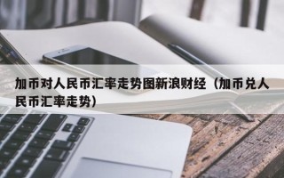 加币对人民币汇率走势图新浪财经（加币兑人民币汇率走势）