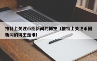 推特上关注币圈新闻的博主（推特上关注币圈新闻的博主是谁）