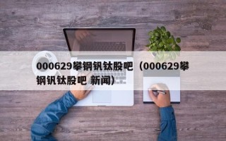 000629攀钢钒钛股吧（000629攀钢钒钛股吧 新闻）