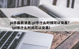 pi币最新消息:pi币什么时候可以交易?（pi币什么时间可以交易）