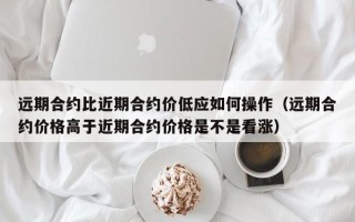 远期合约比近期合约价低应如何操作（远期合约价格高于近期合约价格是不是看涨）