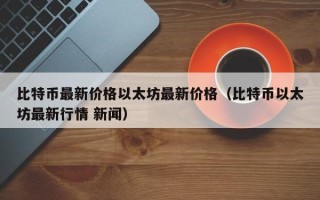 比特币最新价格以太坊最新价格（比特币以太坊最新行情 新闻）