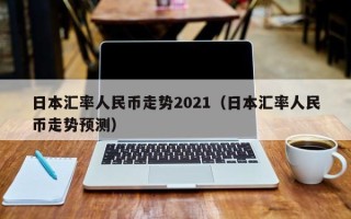 日本汇率人民币走势2021（日本汇率人民币走势预测）