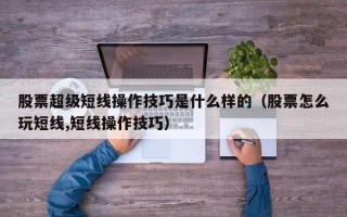 股票超级短线操作技巧是什么样的（股票怎么玩短线,短线操作技巧）