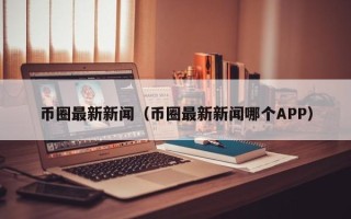 币圈最新新闻（币圈最新新闻哪个APP）