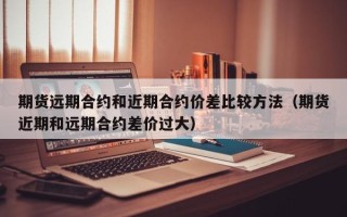 期货远期合约和近期合约价差比较方法（期货近期和远期合约差价过大）