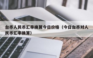 台币人民币汇率换算今日价格（今日台币对人民币汇率换算）