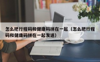 怎么把行程码和健康码拼在一起（怎么把行程码和健康码拼在一起发送）