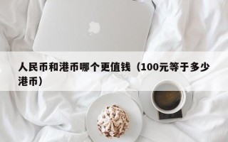 人民币和港币哪个更值钱（100元等于多少港币）