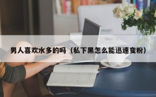 男人喜欢水多的吗（私下黑怎么能迅速变粉）