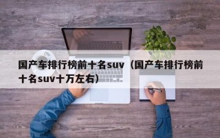 国产车排行榜前十名suv（国产车排行榜前十名suv十万左右）