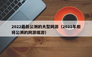 2022最新公测的大型网游（2021年即将公测的网游端游）