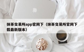 抹茶交易所app官网下（抹茶交易所官网下载最新版本）