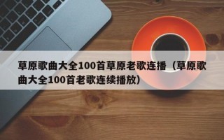 草原歌曲大全100首草原老歌连播（草原歌曲大全100首老歌连续播放）