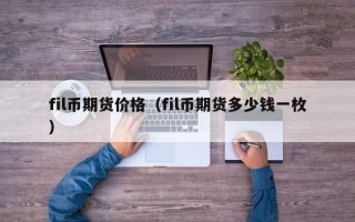 fil币期货价格（fil币期货多少钱一枚）