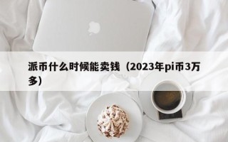 派币什么时候能卖钱（2023年pi币3万多）