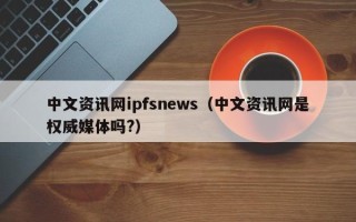 中文资讯网ipfsnews（中文资讯网是权威媒体吗?）