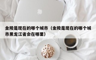 金陵是现在的哪个城市（金陵是现在的哪个城市黑龙江省会在哪里）