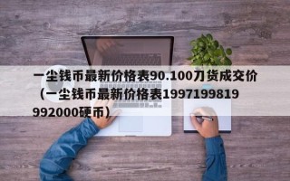 一尘钱币最新价格表90.100刀货成交价（一尘钱币最新价格表1997199819992000硬币）