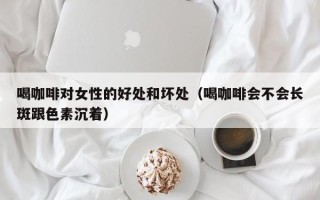 喝咖啡对女性的好处和坏处（喝咖啡会不会长斑跟色素沉着）