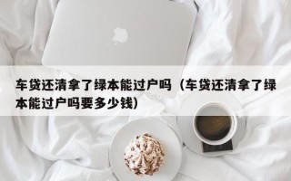 车贷还清拿了绿本能过户吗（车贷还清拿了绿本能过户吗要多少钱）