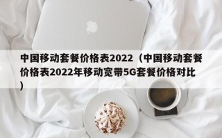 中国移动套餐价格表2022（中国移动套餐价格表2022年移动宽带5G套餐价格对比）