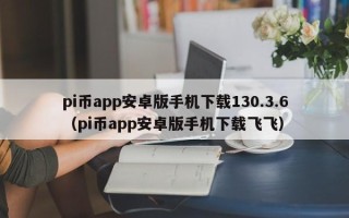 pi币app安卓版手机下载130.3.6（pi币app安卓版手机下载飞飞）