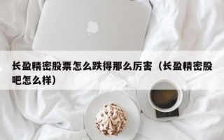 长盈精密股票怎么跌得那么厉害（长盈精密股吧怎么样）