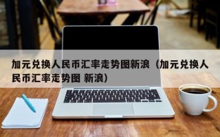 加元兑换人民币汇率走势图新浪（加元兑换人民币汇率走势图 新浪）