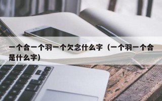 一个合一个羽一个欠念什么字（一个羽一个合是什么字）