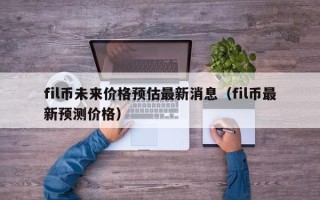 fil币未来价格预估最新消息（fil币最新预测价格）