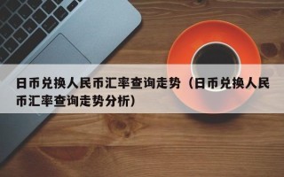 日币兑换人民币汇率查询走势（日币兑换人民币汇率查询走势分析）