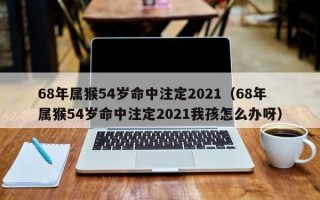 68年属猴54岁命中注定2021（68年属猴54岁命中注定2021我孩怎么办呀）