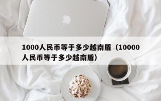 1000人民币等于多少越南盾（10000人民币等于多少越南盾）