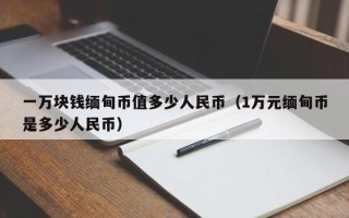 一万块钱缅甸币值多少人民币（1万元缅甸币是多少人民币）