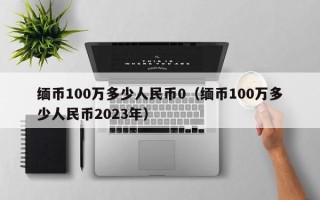 缅币100万多少人民币0（缅币100万多少人民币2023年）